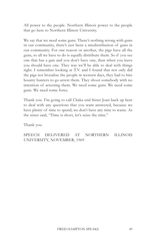 All power 1o the peaple. Northern Illinois power to the people that go here to Northern Winois University.  We say that we need some guns. There’s nothing wrong with guns in our community, there’s just been a misdistribution of guns in our community. For one reason or another, the pigs have all the guns, 5o all we have to do is equally distribute them. So if you see one that has a gun and you don’t have one, then when you leave you should have one. They way we’ll be able to deal with things ight. 1 remember looking at T.V. and 1 found that not only did the pigs not brutalize the people in western days, they had to hire bounty hunters to go arrest them. They shoot somebody with no intention of arresting them. We need some guns. We need some guns. We need some force.  Thank you. I’m going to call Chaka end Sister Joan back up here to deal with any questions that you want answered, because we have pleaty of time to spend; we don’t have any time to waste. As the sister said, “Time is short, let’s seize the Gme.”  Thank you,  SPEECH DELIVERED AT NORTHERN ILLINOIS UNIVERSITY, NOVEMBER, 1969  FRED HAMPTON SPEAKS W 